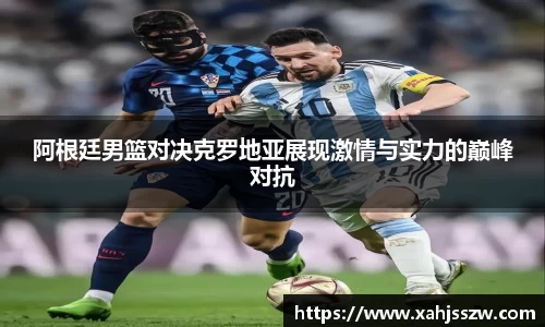 阿根廷男篮对决克罗地亚展现激情与实力的巅峰对抗