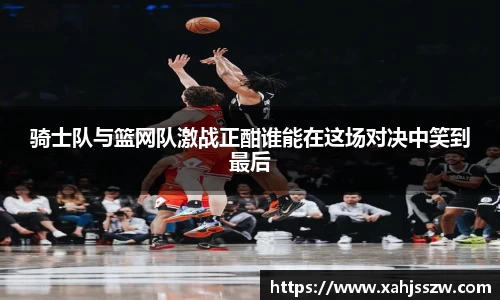 骑士队与篮网队激战正酣谁能在这场对决中笑到最后